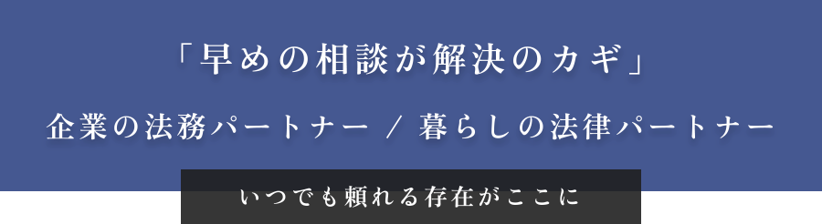 「早めの相談が解決のカギ」企業の法務パートナー / 暮らしの法律パートナー いつでも頼れる存在がここに